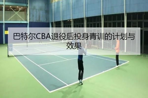 巴特尔CBA退役后投身青训的计划与效果